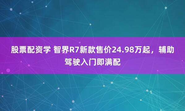 股票配资学 智界R7新款售价24.98万起,辅助驾驶入门即满配