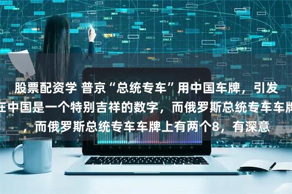 股票配资学 普京“总统专车”用中国车牌，引发网友热议！俄媒：8在中国是一个特别吉祥的数字，而俄罗斯总统专车车牌上有两个8，有深意