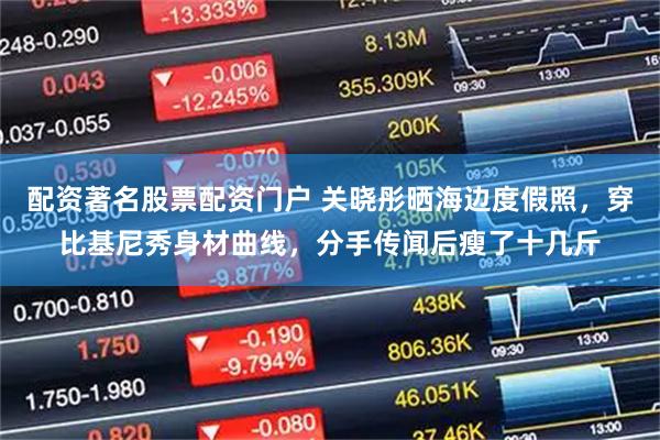 配资著名股票配资门户 关晓彤晒海边度假照，穿比基尼秀身材曲线，分手传闻后瘦了十几斤