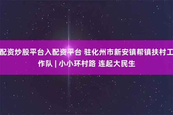 配资炒股平台入配资平台 驻化州市新安镇帮镇扶村工作队 | 小小环村路 连起大民生