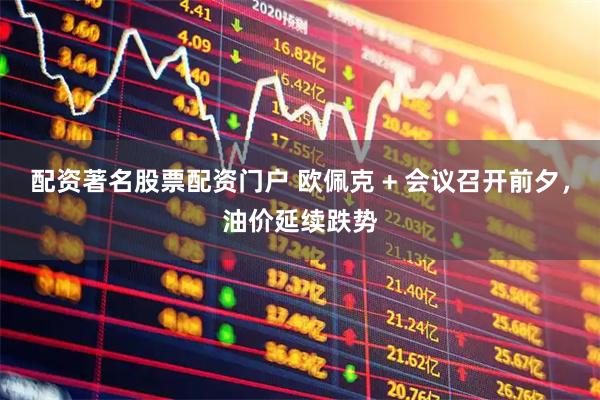 配资著名股票配资门户 欧佩克 + 会议召开前夕，油价延续跌势