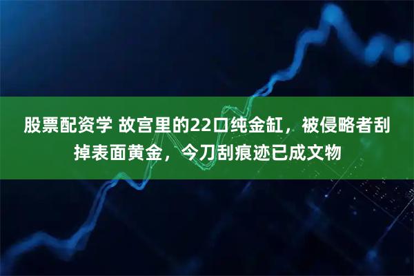 股票配资学 故宫里的22口纯金缸，被侵略者刮掉表面黄金，今刀刮痕迹已成文物