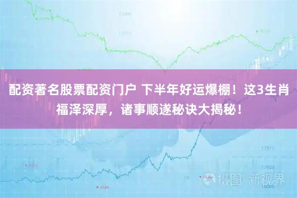 配资著名股票配资门户 下半年好运爆棚！这3生肖福泽深厚，诸事顺遂秘诀大揭秘！