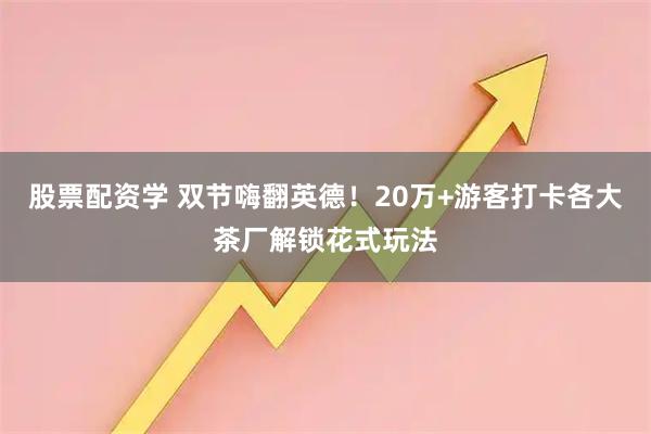 股票配资学 双节嗨翻英德！20万+游客打卡各大茶厂解锁花式玩法