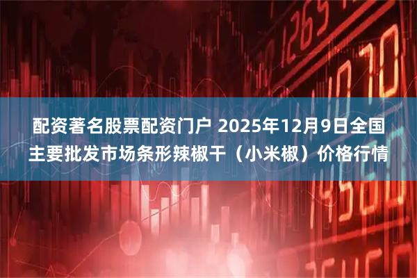 配资著名股票配资门户 2025年12月9日全国主要批发市场条形辣椒干（小米椒）价格行情