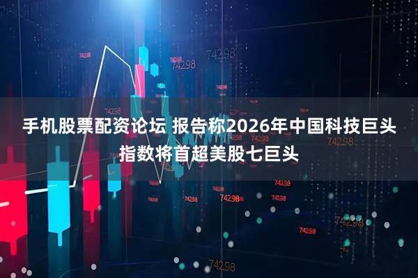 手机股票配资论坛 报告称2026年中国科技巨头指数将首超美股七巨头