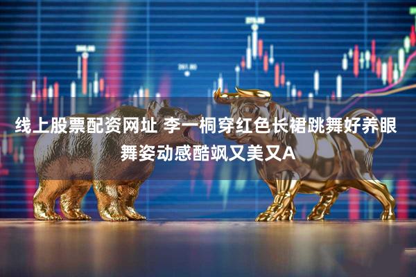 线上股票配资网址 李一桐穿红色长裙跳舞好养眼 舞姿动感酷飒又美又A
