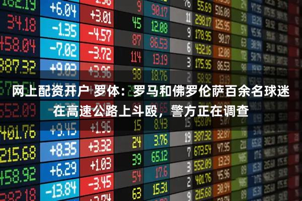 网上配资开户 罗体：罗马和佛罗伦萨百余名球迷在高速公路上斗殴，警方正在调查