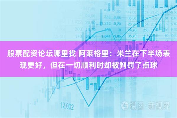 股票配资论坛哪里找 阿莱格里：米兰在下半场表现更好，但在一切顺利时却被判罚了点球