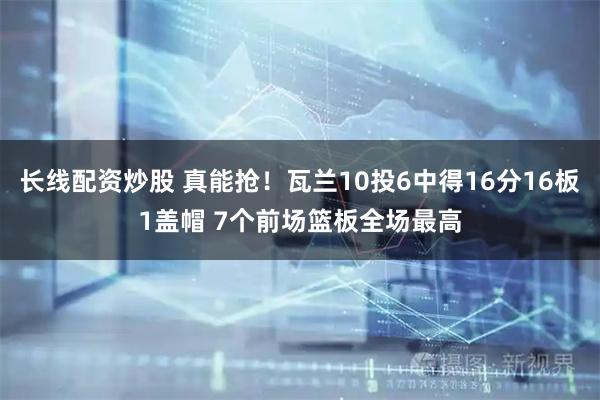 长线配资炒股 真能抢！瓦兰10投6中得16分16板1盖帽 7个前场篮板全场最高