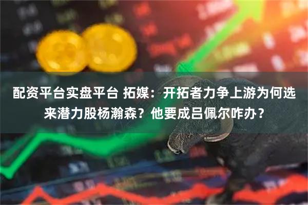 配资平台实盘平台 拓媒：开拓者力争上游为何选来潜力股杨瀚森？他要成吕佩尔咋办？