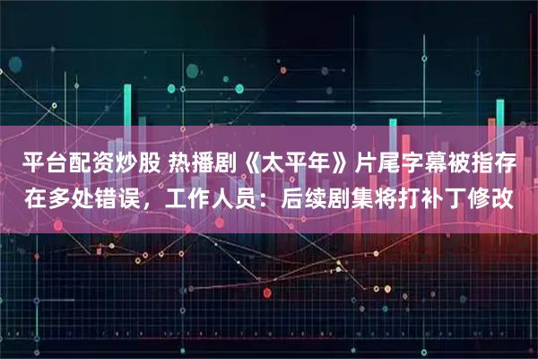 平台配资炒股 热播剧《太平年》片尾字幕被指存在多处错误，工作人员：后续剧集将打补丁修改