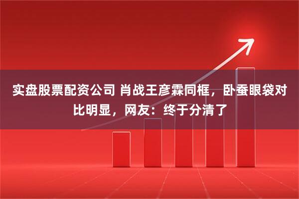 实盘股票配资公司 肖战王彦霖同框，卧蚕眼袋对比明显，网友：终于分清了