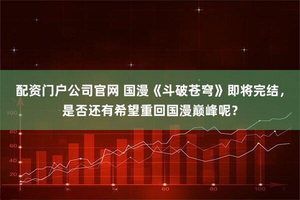 配资门户公司官网 国漫《斗破苍穹》即将完结，是否还有希望重回国漫巅峰呢？