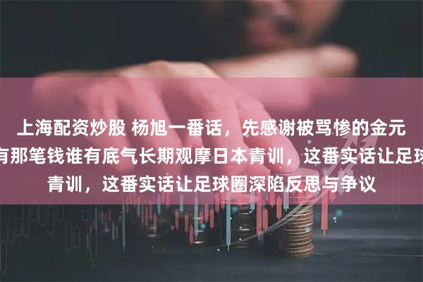 上海配资炒股 杨旭一番话，先感谢被骂惨的金元足球时代，直言没有那笔钱谁有底气长期观摩日本青训，这番实话让足球圈深陷反思与争议