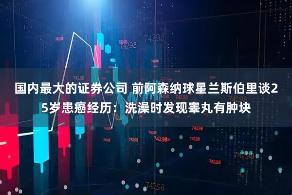 国内最大的证券公司 前阿森纳球星兰斯伯里谈25岁患癌经历：洗澡时发现睾丸有肿块