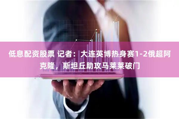 低息配资股票 记者：大连英博热身赛1-2俄超阿克隆，斯坦丘助攻马莱莱破门