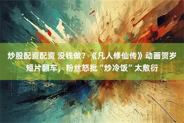 炒股配资配资 没钱做？《凡人修仙传》动画贺岁短片翻车，粉丝怒批“炒冷饭”太敷衍