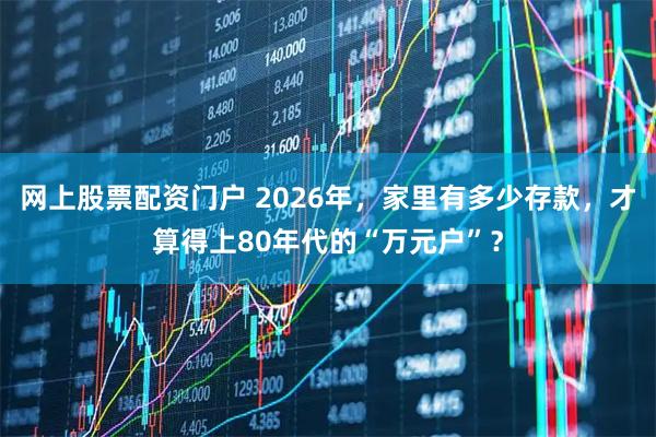 网上股票配资门户 2026年，家里有多少存款，才算得上80年代的“万元户”？