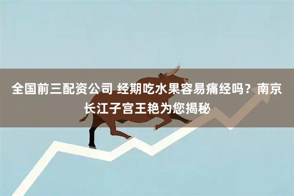 全国前三配资公司 经期吃水果容易痛经吗？南京长江子宫王艳为您揭秘