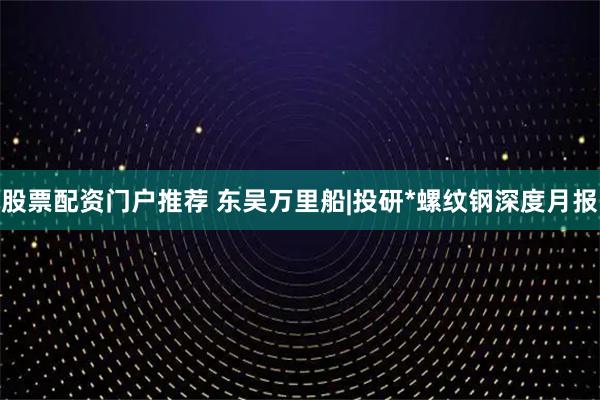 股票配资门户推荐 东吴万里船|投研*螺纹钢深度月报