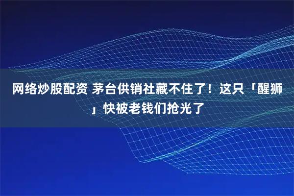 网络炒股配资 茅台供销社藏不住了！这只「醒狮」快被老钱们抢光了