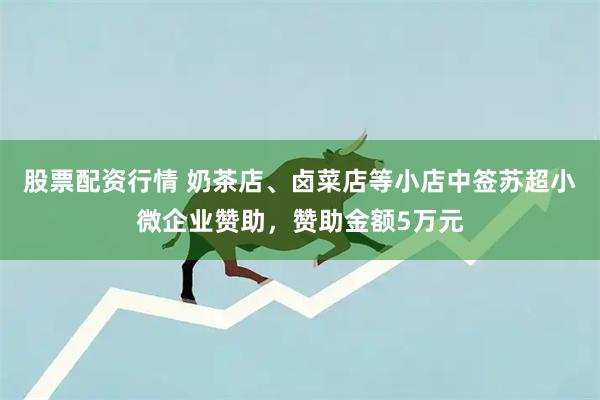 股票配资行情 奶茶店、卤菜店等小店中签苏超小微企业赞助，赞助金额5万元