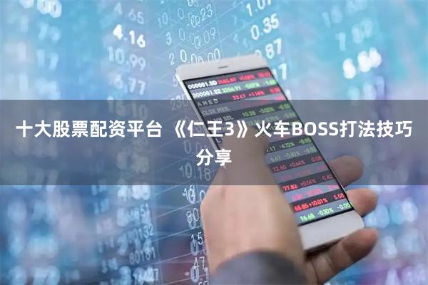 十大股票配资平台 《仁王3》火车BOSS打法技巧分享