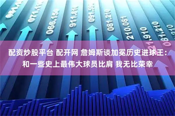 配资炒股平台 配开网 詹姆斯谈加冕历史进球王：和一些史上最伟大球员比肩 我无比荣幸