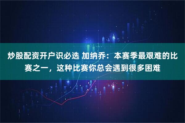 炒股配资开户识必选 加纳乔：本赛季最艰难的比赛之一，这种比赛你总会遇到很多困难
