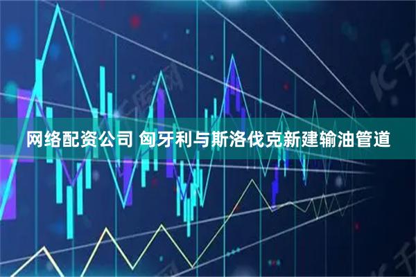 网络配资公司 匈牙利与斯洛伐克新建输油管道