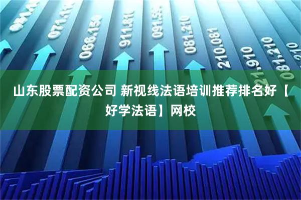 山东股票配资公司 新视线法语培训推荐排名好【好学法语】网校