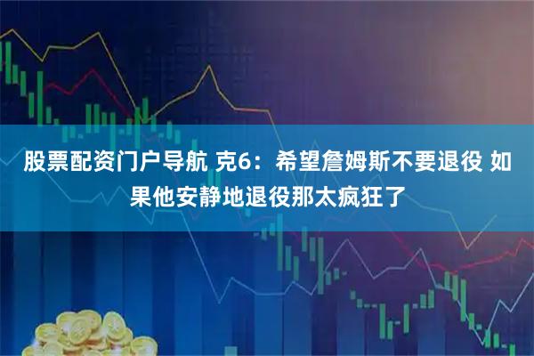 股票配资门户导航 克6：希望詹姆斯不要退役 如果他安静地退役那太疯狂了