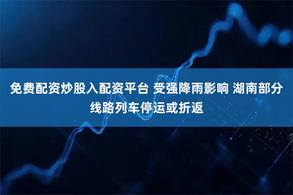 免费配资炒股入配资平台 受强降雨影响 湖南部分线路列车停运或折返