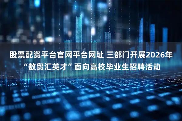 股票配资平台官网平台网址 三部门开展2026年“数贸汇英才”面向高校毕业生招聘活动