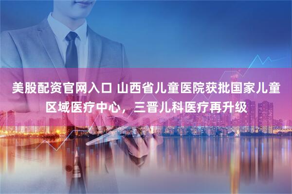 美股配资官网入口 山西省儿童医院获批国家儿童区域医疗中心,三晋儿科医疗再升级