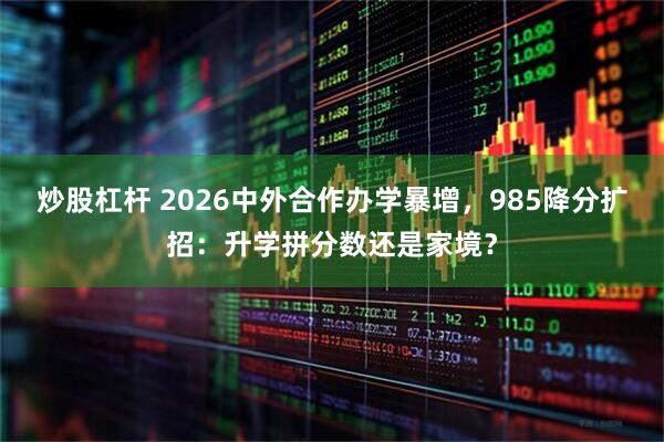 炒股杠杆 2026中外合作办学暴增，985降分扩招：升学拼分数还是家境？