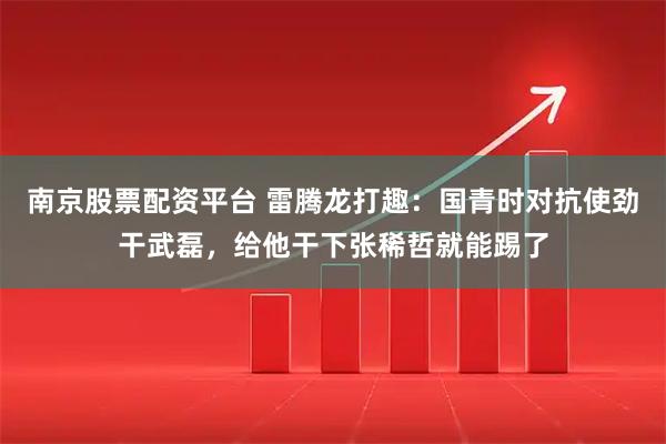 南京股票配资平台 雷腾龙打趣：国青时对抗使劲干武磊，给他干下张稀哲就能踢了