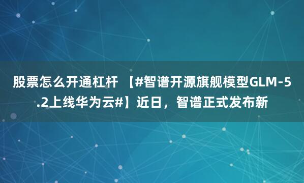 股票怎么开通杠杆 【#智谱开源旗舰模型GLM-5.2上线华为云#】近日，智谱正式发布新
