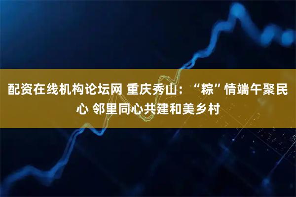 配资在线机构论坛网 重庆秀山：“粽”情端午聚民心 邻里同心共建和美乡村