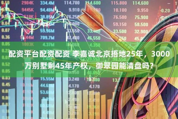 配资平台配资配资 李嘉诚北京捂地25年，3000万别墅剩45年产权，御翠园能清盘吗？
