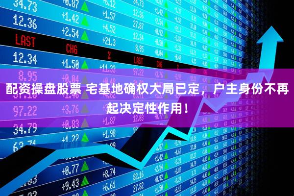 配资操盘股票 宅基地确权大局已定，户主身份不再起决定性作用！
